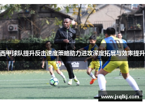 西甲球队提升反击速度策略助力进攻深度拓展与效率提升