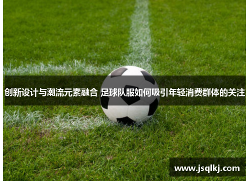 创新设计与潮流元素融合 足球队服如何吸引年轻消费群体的关注